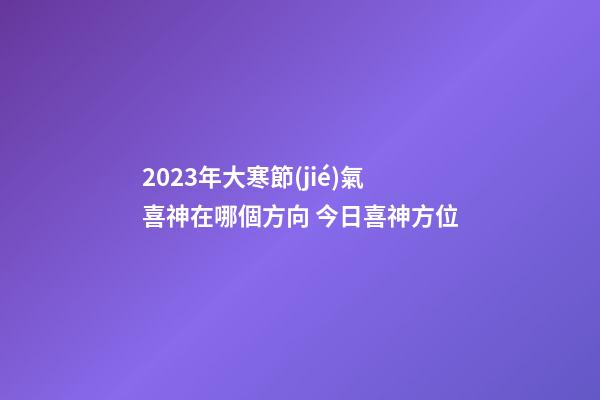 2023年大寒節(jié)氣喜神在哪個方向 今日喜神方位